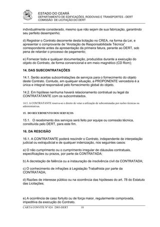 ESTADO DO CEARÁ
             DEPARTAMENTO DE EDIFICAÇÕES, RODOVIAS E TRANSPORTES - DERT
             COMISSÃO DE LICITAÇÃO DO DERT


individualmente considerado, mesmo que não sejam de sua fabricação, garantindo
seu perfeito desempenho;

d) Registrar o Contrato decorrente desta licitação no CREA, na forma da Lei, e
apresentar o comprovante de “Anotação de Responsabilidade Técnica”
correspondente antes da apresentação da primeira fatura, perante ao DERT, sob
pena de retardar o processo de pagamento;

e) Fornecer toda e qualquer documentação, produzidos durante a execução do
objeto do Contrato, de forma convencional e em meio magnético (CD Rom);

14. DAS SUBCONTRATAÇÕES

14.1. Serão aceitas subcontratações de serviços para o fornecimento do objeto
deste Contrato. Contudo, em qualquer situação, a PROPONENTE vencedora é a
única e integral responsável pelo fornecimento global do objeto.

14.2. Em hipótese nenhuma haverá relacionamento contratual ou legal da
CONTRATATANTE com os subcontratados.

14.3. A CONTRATANTE reserva-se o direito de vetar a utilização de subcontratadas por razões técnicas ou
administrativas.

15. DO RECEBIMENTO DOS SERVIÇOS

15.1. O recebimento dos serviços será feito por equipe ou comissão técnica,
constituída pelo DERT, para este fim.

16. DA RESCISÃO

16.1. A CONTRATANTE poderá rescindir o Contrato, independente de interpelação
judicial ou extrajudicial e de qualquer indenização, nos seguintes casos:

a) O não cumprimento ou o cumprimento irregular de cláusulas contratuais,
especificações ou prazos, por parte da CONTRATADA;

b) A decretação de falência ou a instauração de insolvência civil da CONTRATADA;

c) O conhecimento de infrações à Legislação Trabalhista por parte da
CONTRATADA;

d) Razões de interesse público ou na ocorrência das hipóteses do art. 78 do Estatuto
das Licitações;



e) A ocorrência de caso fortuito ou de força maior, regularmente comprovada,
impeditiva da execução do Contrato.
CARTA CONVITE Nº 024 /2003-DERT                    10
 