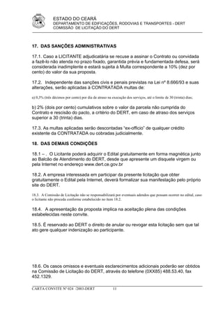 ESTADO DO CEARÁ
              DEPARTAMENTO DE EDIFICAÇÕES, RODOVIAS E TRANSPORTES - DERT
              COMISSÃO DE LICITAÇÃO DO DERT



17. DAS SANÇÕES ADMINISTRATIVAS

17.1. Caso a LICITANTE adjudicatária se recuse a assinar o Contrato ou convidada
a fazê-lo não atenda no prazo fixado, garantida prévia e fundamentada defesa, será
considerada inadimplente e estará sujeita à Multa correspondente a 10% (dez por
cento) do valor da sua proposta.

17.2. Independente das sanções civis e penais previstas na Lei nº 8.666/93 e suas
alterações, serão aplicadas à CONTRATADA multas de:

a) 0,3% (três décimos por cento) por dia de atraso na execução dos serviços, até o limite de 30 (trinta) dias;

b) 2% (dois por cento) cumulativos sobre o valor da parcela não cumprida do
Contrato e rescisão do pacto, a critério do DERT, em caso de atraso dos serviços
superior a 30 (trinta) dias.

17.3. As multas aplicadas serão descontadas “ex-officio” de qualquer crédito
existente da CONTRATADA ou cobradas judicialmente.

18. DAS DEMAIS CONDIÇÕES

18.1 – . O Licitante poderá adquirir o Edital gratuitamente em forma magnética junto
ao Balcão de Atendimento do DERT, desde que apresente um disquete virgem ou
pela Internet no endereço www.dert.ce.gov.br

18.2. A empresa interessada em participar da presente licitação que obter
gratuitamente o Edital pela Internet, deverá formalizar sua manifestação pelo próprio
site do DERT.

18.3. A Comissão de Licitação não se responsabilizará por eventuais adendos que possam ocorrer no edital, caso
o licitante não proceda conforme estabelecido no ítem 18.2.

18.4. A apresentação da proposta implica na aceitação plena das condições
estabelecidas neste convite.

18.5. É reservado ao DERT o direito de anular ou revogar esta licitação sem que tal
ato gere qualquer indenização ao participante.




18.6. Os casos omissos e eventuais esclarecimentos adicionais poderão ser obtidos
na Comissão de Licitação do DERT, através do telefone (0XX85) 488.53.40, fax
452.1329.

CARTA CONVITE Nº 024 /2003-DERT                        11
 