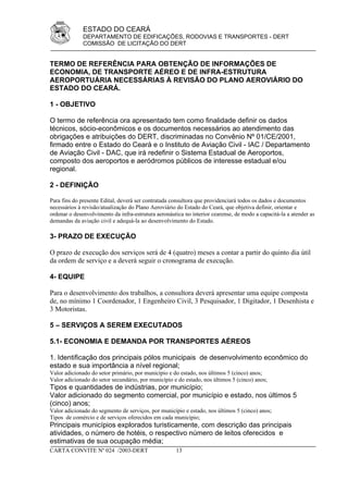 ESTADO DO CEARÁ
              DEPARTAMENTO DE EDIFICAÇÕES, RODOVIAS E TRANSPORTES - DERT
              COMISSÃO DE LICITAÇÃO DO DERT


TERMO DE REFERÊNCIA PARA OBTENÇÃO DE INFORMAÇÕES DE
ECONOMIA, DE TRANSPORTE AÉREO E DE INFRA-ESTRUTURA
AEROPORTUÁRIA NECESSÁRIAS À REVISÃO DO PLANO AEROVIÁRIO DO
ESTADO DO CEARÁ.

1 - OBJETIVO

O termo de referência ora apresentado tem como finalidade definir os dados
técnicos, sócio-econômicos e os documentos necessários ao atendimento das
obrigações e atribuições do DERT, discriminadas no Convênio Nº 01/CE/2001,
firmado entre o Estado do Ceará e o Instituto de Aviação Civil - IAC / Departamento
de Aviação Civil - DAC, que irá redefinir o Sistema Estadual de Aeroportos,
composto dos aeroportos e aeródromos públicos de interesse estadual e/ou
regional.

2 - DEFINIÇÃO

Para fins do presente Edital, deverá ser contratada consultora que providenciará todos os dados e documentos
necessários à revisão/atualização do Plano Aeroviário do Estado do Ceará, que objetiva definir, orientar e
ordenar o desenvolvimento da infra-estrutura aeronáutica no interior cearense, de modo a capacitá-la a atender as
demandas da aviação civil e adequá-la ao desenvolvimento do Estado.

3- PRAZO DE EXECUÇÃO

O prazo de execução dos serviços será de 4 (quatro) meses a contar a partir do quinto dia útil
da ordem de serviço e a deverá seguir o cronograma de execução.

4- EQUIPE

Para o desenvolvimento dos trabalhos, a consultora deverá apresentar uma equipe composta
de, no mínimo 1 Coordenador, 1 Engenheiro Civil, 3 Pesquisador, 1 Digitador, 1 Desenhista e
3 Motoristas.

5 – SERVIÇOS A SEREM EXECUTADOS

5.1- ECONOMIA E DEMANDA POR TRANSPORTES AÉREOS

1. Identificação dos principais pólos municipais de desenvolvimento econômico do
estado e sua importância a nível regional;
Valor adicionado do setor primário, por município e do estado, nos últimos 5 (cinco) anos;
Valor adicionado do setor secundário, por município e do estado, nos últimos 5 (cinco) anos;
Tipos e quantidades de indústrias, por município;
Valor adicionado do segmento comercial, por município e estado, nos últimos 5
(cinco) anos;
Valor adicionado do segmento de serviços, por município e estado, nos últimos 5 (cinco) anos;
Tipos de comércio e de serviços oferecidos em cada município;
Principais municípios explorados turisticamente, com descrição das principais
atividades, o número de hotéis, o respectivo número de leitos oferecidos e
estimativas de sua ocupação média;
CARTA CONVITE Nº 024 /2003-DERT                      13
 