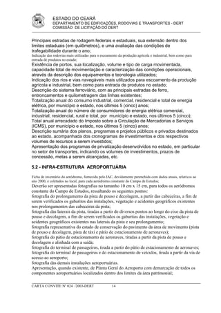 ESTADO DO CEARÁ
             DEPARTAMENTO DE EDIFICAÇÕES, RODOVIAS E TRANSPORTES - DERT
             COMISSÃO DE LICITAÇÃO DO DERT


Principais estradas de rodagem federais e estaduais, sua extensão dentro dos
limites estaduais (em quilômetros), e uma avaliação das condições de
trafegabilidade durante o ano;
Indicação das rodovias mais utilizadas para o escoamento da produção agrícola e industrial, bem como para
entrada de produtos no estado;
Existência de portos, sua localização, volume e tipo de carga movimentada,
capacidade total de movimentação e caracterização das condições operacionais,
através da descrição dos equipamentos e tecnologia utilizados;
Indicação dos rios e vias navegáveis mais utilizados para escoamento da produção
agrícola e industrial, bem como para entrada de produtos no estado;
Descrição do sistema ferroviário, com as principais estradas de ferro,
entroncamentos e quilometragem das linhas existentes;
Totalização anual do consumo industrial, comercial, residencial e total de energia
elétrica, por município e estado, nos últimos 5 (cinco) anos;
Totalização anual do número de consumidores de energia elétrica comercial,
industrial, residencial, rural e total, por município e estado, nos últimos 5 (cinco);
Total anual arrecadado do Imposto sobre a Circulação de Mercadorias e Serviços
(ICMS), por município e estado, nos últimos 5 (cinco) anos;
Descrição sumária dos planos, programas e projetos públicos e privados destinados
ao estado, acompanhada dos cronogramas de investimentos e dos respectivos
volumes de recursos a serem investidos;
Apresentação dos programas de privatização desenvolvidos no estado, em particular
no setor de transportes, indicando os volumes de investimentos, prazos de
concessão, metas a serem alcançadas, etc.

5.2 - INFRA-ESTRUTURA AEROPORTUÁRIA

Ficha de inventário do aeródromo, fornecida pelo IAC, devidamente preenchida com dados atuais, relativos ao
ano 2000, e coletados no local, para cada aeródromo constante do Campo de Estudos;
Deverão ser apresentadas fotografias no tamanho 10 cm x 15 cm, para todos os aeródromos
constante do Campo de Estudos, ressaltando os seguintes pontos:
fotografia do prolongamento da pista de pouso e decolagem, a partir das cabeceiras, a fim de
serem verificados os gabaritos das instalações, vegetação e acidentes geográficos existentes
nos prolongamentos das cabeceiras da pista;
fotografia das laterais da pista, tiradas a partir de diversos pontos ao longo do eixo da pista de
pouso e decolagem, a fim de serem verificados os gabaritos das instalações, vegetação e
acidentes geográficos existentes nas laterais da pista e seu prolongamento;
fotografia representativa do estado de conservação do pavimento da área de movimento (pista
de pouso e decolagem, pista de táxi e pátio de estacionamento de aeronaves);
fotografia do pátio de estacionamento de aeronaves, tiradas a partir da pista de pouso e
decolagem e alinhada com a saída;
fotografia do terminal de passageiros, tirada a partir do pátio de estacionamento de aeronaves;
fotografia do terminal de passageiros e do estacionamento de veículos, tirada a partir da via de
acesso ao aeroporto;
fotografia das demais instalações aeroportuárias.
Apresentação, quando existente, de Planta Geral do Aeroporto com demarcação de todos os
componentes aeroportuários localizados dentro dos limites da área patrimonial;

CARTA CONVITE Nº 024 /2003-DERT                     14
 
