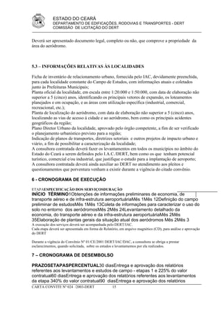 ESTADO DO CEARÁ
             DEPARTAMENTO DE EDIFICAÇÕES, RODOVIAS E TRANSPORTES - DERT
             COMISSÃO DE LICITAÇÃO DO DERT


Deverá ser apresentado documento legal, completo ou não, que comprove a propriedade da
área do aeródromo.



5.3 – INFORMAÇÕES RELATIVAS ÀS LOCALIDADES

Ficha de inventário de relacionamento urbano, fornecida pelo IAC, devidamente preenchida,
para cada localidade constante do Campo de Estudos, com informações atuais e coletados
junto às Prefeituras Municipais;
Planta oficial da localidade, em escala entre 1:20.000 e 1:50.000, com data de elaboração não
superior a 5 (cinco) anos, identificando os principais vetores de expansão, os loteamentos
planejados e em ocupação, e as áreas com utilização específica (industrial, comercial,
recreacional, etc.);
Planta de localização do aeródromo, com data de elaboração não superior a 5 (cinco) anos,
localizando as vias de acesso à cidade e ao aeródromo, bem como os principais acidentes
geográficos da região;
Plano Diretor Urbano da localidade, aprovado pelo órgão competente, a fim de ser verificado
o planejamento urbanístico previsto para a região;
Indicação de planos de transportes, diretrizes setoriais e outros projetos de impacto urbano e
viário, a fim de possibilitar a caracterização da localidade;
A consultora contratada deverá fazer os levantamentos em todos os municípios no âmbito do
Estado do Ceará a serem definidos pelo I.A.C./DERT, bem como os que tenham potencial
turístico, comercial e/ou industrial, que justifique o estudo para a implantação de aeroporto;
A consultora contratada deverá ainda auxiliar ao DERT no atendimento aos pleitos e
questionamentos que porventura venham a existir durante a vigência do citado convênio.

6 - CRONOGRAMA DE EXECUÇÃO

ETAPAESPECIFICAÇÃO DOS SERVIÇOSDURAÇÃO
INÍCIO TÉRMINO1Obtenções de informações preliminares de economia, de
transporte aéreo e de infra-estrutura aeroportuáriaMês 1Mês 12Definição do campo
preliminar de estudosMês 1Mês 13Coleta de informações para caracterizar o uso do
solo no entorno dos aeródromosMês 2Mês 24Levantamento detalhado da
economia, do transporte aéreo e da infra-estrutura aeroportuáriaMês 2Mês
35Elaboração de plantas gerais da situação atual dos aeródromos Mês 2Mês 3
A execução dos serviços deverá ser acompanhada pelo DERT/IAC.
Cada etapa deverá ser apresentada em forma de Relatório, em arquivo magnético (CD), para análise e aprovação
do DERT

Durante a vigência do Convênio Nº 01/CE/2001 DERT/IAC/DAC, a consultora se obriga a prestar
esclarecimentos, quando solicitada, sobre os estudos e levantamentos por ela realizados.

7 – CRONOGRAMA DE DESEMBOLSO

PRAZOSETAPASPERCENTUAL30 diasEntrega e aprovação dos relatórios
referentes aos levantamentos e estudos de campo - etapas 1 e 225% do valor
contratual60 diasEntrega e aprovação dos relatórios referentes aos levantamentos
da etapa 340% do valor contratual90 diasEntrega e aprovação dos relatórios
CARTA CONVITE Nº 024 /2003-DERT                    15
 