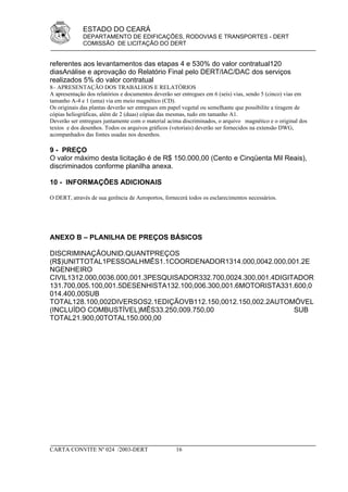 ESTADO DO CEARÁ
             DEPARTAMENTO DE EDIFICAÇÕES, RODOVIAS E TRANSPORTES - DERT
             COMISSÃO DE LICITAÇÃO DO DERT


referentes aos levantamentos das etapas 4 e 530% do valor contratual120
diasAnálise e aprovação do Relatório Final pelo DERT/IAC/DAC dos serviços
realizados 5% do valor contratual
8– APRESENTAÇÃO DOS TRABALHOS E RELATÓRIOS
A apresentação dos relatórios e documentos deverão ser entregues em 6 (seis) vias, sendo 5 (cinco) vias em
tamanho A-4 e 1 (uma) via em meio magnético (CD).
Os originais das plantas deverão ser entregues em papel vegetal ou semelhante que possibilite a tiragem de
cópias heliográficas, além de 2 (duas) cópias das mesmas, tudo em tamanho A1.
Deverão ser entregues juntamente com o material acima discriminados, o arquivo magnético e o original dos
textos e dos desenhos. Todos os arquivos gráficos (vetoriais) deverão ser fornecidos na extensão DWG,
acompanhados das fontes usadas nos desenhos.

9 - PREÇO
O valor máximo desta licitação é de R$ 150.000,00 (Cento e Cinqüenta Mil Reais),
discriminados conforme planilha anexa.

10 - INFORMAÇÕES ADICIONAIS

O DERT, através de sua gerência de Aeroportos, fornecerá todos os esclarecimentos necessários.




ANEXO B – PLANILHA DE PREÇOS BÁSICOS

DISCRIMINAÇÃOUNID.QUANTPREÇOS
(R$)UNITTOTAL1PESSOALHMÊS1.1COORDENADOR1314.000,0042.000,001.2E
NGENHEIRO
CIVIL1312.000,0036.000,001.3PESQUISADOR332.700,0024.300,001.4DIGITADOR
131.700,005.100,001.5DESENHISTA132.100,006.300,001.6MOTORISTA331.600,0
014.400,00SUB
TOTAL128.100,002DIVERSOS2.1EDIÇÃOVB112.150,0012.150,002.2AUTOMÓVEL
(INCLUÍDO COMBUSTÍVEL)MÊS33.250,009.750,00                        SUB
TOTAL21.900,00TOTAL150.000,00




CARTA CONVITE Nº 024 /2003-DERT                     16
 