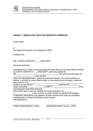 ESTADO DO CEARÁ
                DEPARTAMENTO DE EDIFICAÇÕES, RODOVIAS E TRANSPORTES - DERT
                COMISSÃO DE LICITAÇÃO DO DERT




ANEXO C - MODELO DE CARTA DE PROPOSTA COMERCIAL


Local e data


À
Comissão Permanente de Licitações do DERT

Fortaleza-Ce.


Ref.: CARTA CONVITE N° ____/2003-DERT

Prezados Senhores,

Apresentamos a V.Sas. nossa proposta para execução dos serviços objeto do Edital
de CARTA CONVITE N° ___/2003-DERT, pelo preço global de
R$_________________ (______________________), com prazo de execução de
_____ (______________) dias corridos.
Caso nos seja adjudicado o objeto da presente licitação, nos comprometemos a
assinar o contrato no prazo determinado no documento de convocação, indicando
para esse fim o Sr. ___________________________________________________,
Carteira de Identidade n°. ______________________ expedida em __/__/____,
Órgão Expedidor _______________ e CNPF n° _______________________, como
representante legal desta empresa.
Informamos que o prazo de validade da nossa proposta é de _______
(_________________ ) dias corridos, a contar da data de abertura da licitação.
Finalizando, declaramos que estamos de pleno acordo com todas as condições
estabelecidas no Edital da licitação e seus anexos.
Atenciosamente,

................................................   ........................................................
FIRMA PROPONENTE / CNPJ                            REPRESENTANTE LEGAL / CNPF




CARTA CONVITE Nº 024 /2003-DERT                     17
 