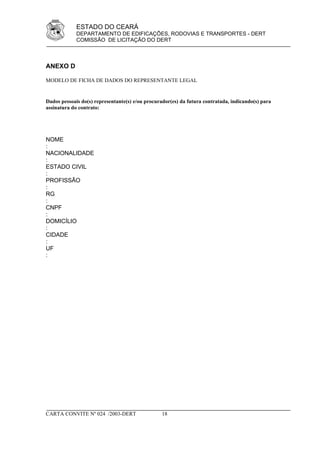 ESTADO DO CEARÁ
             DEPARTAMENTO DE EDIFICAÇÕES, RODOVIAS E TRANSPORTES - DERT
             COMISSÃO DE LICITAÇÃO DO DERT



ANEXO D

MODELO DE FICHA DE DADOS DO REPRESENTANTE LEGAL


Dados pessoais do(s) representante(s) e/ou procurador(es) da futura contratada, indicando(s) para
assinatura do contrato:




NOME
:
NACIONALIDADE
:
ESTADO CIVIL
:
PROFISSÃO
:
RG
:
CNPF
:
DOMICÍLIO
:
CIDADE
:
UF
:




CARTA CONVITE Nº 024 /2003-DERT                   18
 