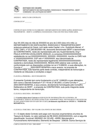 ESTADO DO CEARÁ
          DEPARTAMENTO DE EDIFICAÇÕES, RODOVIAS E TRANSPORTES - DERT
          COMISSÃO DE LICITAÇÃO DO DERT


ANEXO E – MINUTA DO CONTRATO

CONTRATO Nº ________




CONTRATO QUE ENTRE SI CELEBRAM O DEPARTAMENTO DE EDIFICAÇÕES, RODOVIAS E
TRANSPORTES – DERT E A EMPRESA XXXXXXXXX. PARA OS FINS NELE INDICADOS.




Aos XX (XX) dias do mês de XXXXXX do ano de 2.003 (dois mil e três ),o
DEPARTAMENTO DE EDIFICAÇÕES, RODOVIAS E TRANSPORTES-DERT
autarquia estadual do Ceará, com sede nesta Capital, à Av. Godofredo Maciel, nº
3.000, CNPJ. nº 07.280.803/0001-96, doravante denominado DERT e denominado
de CONTRATANTE, neste ato representada pelo seu Superintendente, Eng.º
PAULO AYRTON CAVALCANTE ARAÚJO, e a empresa XXXXXXXXXXXXXX
estabelecida na rua XXXXXXXXXXXX, XXXXXX, XXXXXXXX, inscrita no CNPJ sob
nº XXXXXXXXXXXXX, CGF sob no XXXXXXXX, aqui denominada de
CONTRATADA, neste ato representada legalmente XXXXXXXXXXXXXXXXX,
residente e domiciliado XXXXXXXXXX, RESOLVEM celebrar este contrato, em
conformidade com as disposições contidas na Lei no 8.666/93, e suas alterações, no
Convite n° _______2003-DERT/SEINFRA e seus anexos, na proposta da
CONTRATADA, tudo fazendo parte deste contrato, independente de transcrição e
mediante as Cláusulas e condições a seguir:

CLÁUSULA PRIMEIRA - DO FUNDAMENTO

O presente Contrato tem como fundamento a Lei Nº 8.666/93 e suas alterações,
bem como o Decreto Estadual nº 27.118 de 21.06.2003, a Carta Convite n° ______/
2003-DERT/SEINFRA, e seus anexos, devidamente homologada pelo Conselho
Deliberativo do DERT , a proposta da CONTRATADA, tudo parte integrante deste
termo, independente de transcrição.

CLÁUSULA SEGUNDA - DO OBJETO

2.1 Constitui objeto deste Contrato os SERVIÇOS DE INFORMAÇÕES DE ECONOMIA, DE
TRANSPORTE AÉREO E DE INFRA-ESTRUTURA AEROPORTUÁRIA, NECESSARIAS À REVISÃO DO
PLANO AEROVIÁRIO DO ESTADO DO CEARÁ, devidamente especificado no ANEXO A – TERMO DE
REFERÊNCIA.


CLÁUSULA TERCEIRA - DO VALOR E DA FONTE DE RECURSOS

3.1. O objeto deste Contrato será pago com recursos orçamentários oriundos do
Tesouro do Estado, no valor estimado de R$ XXXX (XXXXXXXXXX), com a seguinte
classificação funcional: 08200001.04.122.400 - 40000; Manutenção e
Funcionamento Administrativo; Elemento de Despesa : 339039; Outros Serviços de
CARTA CONVITE Nº 024 /2003-DERT        19
 