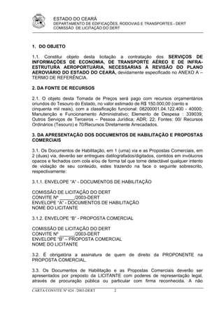 ESTADO DO CEARÁ
          DEPARTAMENTO DE EDIFICAÇÕES, RODOVIAS E TRANSPORTES - DERT
          COMISSÃO DE LICITAÇÃO DO DERT



1. DO OBJETO

1.1. Constitui objeto desta licitação a contratação dos SERVIÇOS DE
INFORMAÇÕES DE ECONOMIA, DE TRANSPORTE AÉREO E DE INFRA-
ESTRUTURA AEROPORTUÁRIA, NECESSARIAS À REVISÃO DO PLANO
AEROVIÁRIO DO ESTADO DO CEARÁ, devidamente especificado no ANEXO A –
TERMO DE REFERÊNCIA.

2. DA FONTE DE RECURSOS

2.1. O objeto desta Tomada de Preços será pago com recursos orçamentários
oriundos do Tesouro do Estado, no valor estimado de R$ 150.000,00 (cento e
cinquenta mil reais), com a classificação funcional: 08200001.04.122.400 - 40000;
Manutenção e Funcionamento Administrativo; Elemento de Despesa : 339039;
Outros Serviços de Terceiros – Pessoa Jurídica; ADR; 22; Fontes: 00/ Recursos
Ordinários (Tesouro) e 70/Recursos Diretamente Arrecadados.

3. DA APRESENTAÇÃO DOS DOCUMENTOS DE HABILITAÇÃO E PROPOSTAS
COMERCIAIS

3.1. Os Documentos de Habilitação, em 1 (uma) via e as Propostas Comerciais, em
2 (duas) via, deverão ser entregues datilografados/digitados, contidos em invólucros
opacos e fechados com cola e/ou de forma tal que torne detectável qualquer intento
de violação de seu conteúdo, estes trazendo na face o seguinte sobrescrito,
respectivamente:

3.1.1. ENVELOPE “A“ - DOCUMENTOS DE HABILITAÇÃO

COMISSÃO DE LICITAÇÃO DO DERT
CONVITE Nº ______/2003-DERT
ENVELOPE “A“ - DOCUMENTOS DE HABILITAÇÃO
NOME DO LICITANTE

3.1.2. ENVELOPE “B” - PROPOSTA COMERCIAL

COMISSÃO DE LICITAÇÃO DO DERT
CONVITE Nº ______/2003-DERT
ENVELOPE “B” – PROPOSTA COMERCIAL
NOME DO LICITANTE

3.2. É obrigatória a assinatura de quem de direito da PROPONENTE na
PROPOSTA COMERCIAL.

3.3. Os Documentos de Habilitação e as Propostas Comerciais deverão ser
apresentados por preposto da LICITANTE com poderes de representação legal,
através de procuração pública ou particular com firma reconhecida. A não

CARTA CONVITE Nº 024 /2003-DERT         2
 