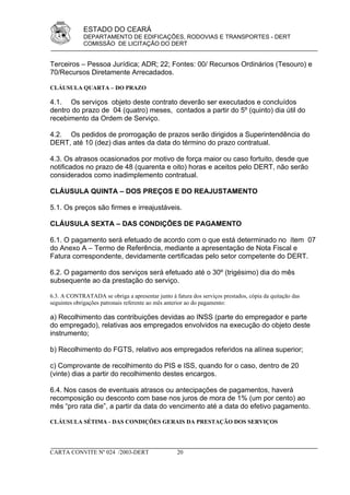 ESTADO DO CEARÁ
             DEPARTAMENTO DE EDIFICAÇÕES, RODOVIAS E TRANSPORTES - DERT
             COMISSÃO DE LICITAÇÃO DO DERT


Terceiros – Pessoa Jurídica; ADR; 22; Fontes: 00/ Recursos Ordinários (Tesouro) e
70/Recursos Diretamente Arrecadados.

CLÁUSULA QUARTA – DO PRAZO

4.1. Os serviços objeto deste contrato deverão ser executados e concluídos
dentro do prazo de 04 (quatro) meses, contados a partir do 5º (quinto) dia útil do
recebimento da Ordem de Serviço.

4.2. Os pedidos de prorrogação de prazos serão dirigidos a Superintendência do
DERT, até 10 (dez) dias antes da data do término do prazo contratual.

4.3. Os atrasos ocasionados por motivo de força maior ou caso fortuito, desde que
notificados no prazo de 48 (quarenta e oito) horas e aceitos pelo DERT, não serão
considerados como inadimplemento contratual.

CLÁUSULA QUINTA – DOS PREÇOS E DO REAJUSTAMENTO

5.1. Os preços são firmes e irreajustáveis.

CLÁUSULA SEXTA – DAS CONDIÇÕES DE PAGAMENTO

6.1. O pagamento será efetuado de acordo com o que está determinado no ítem 07
do Anexo A – Termo de Referência, mediante a apresentação de Nota Fiscal e
Fatura correspondente, devidamente certificadas pelo setor competente do DERT.

6.2. O pagamento dos serviços será efetuado até o 30º (trigésimo) dia do mês
subsequente ao da prestação do serviço.

6.3. A CONTRATADA se obriga a apresentar junto à fatura dos serviços prestados, cópia da quitação das
seguintes obrigações patronais referente ao mês anterior ao do pagamento:

a) Recolhimento das contribuições devidas ao INSS (parte do empregador e parte
do empregado), relativas aos empregados envolvidos na execução do objeto deste
instrumento;

b) Recolhimento do FGTS, relativo aos empregados referidos na alínea superior;

c) Comprovante de recolhimento do PIS e ISS, quando for o caso, dentro de 20
(vinte) dias a partir do recolhimento destes encargos.

6.4. Nos casos de eventuais atrasos ou antecipações de pagamentos, haverá
recomposição ou desconto com base nos juros de mora de 1% (um por cento) ao
mês “pro rata die”, a partir da data do vencimento até a data do efetivo pagamento.

CLÁUSULA SÉTIMA - DAS CONDIÇÕES GERAIS DA PRESTAÇÃO DOS SERVIÇOS




CARTA CONVITE Nº 024 /2003-DERT                    20
 
