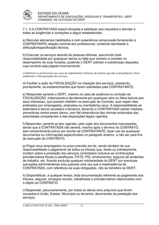 ESTADO DO CEARÁ
             DEPARTAMENTO DE EDIFICAÇÕES, RODOVIAS E TRANSPORTES - DERT
             COMISSÃO DE LICITAÇÃO DO DERT


7.1. A A CONTRATADA estará obrigada a satisfazer aos requisitos e atender a
todas as exigências e condições a seguir estabelecidas:

a) Recrutar elementos habilitados e com experiência comprovada fornecendo à
CONTRATANTE relação nominal dos profissionais, contendo identidade e
atribuição/especificação técnica;

b) Executar os serviços através de pessoas idôneas, assumindo total
responsabilidade por quaisquer danos ou falta que venham a cometer no
desempenho de suas funções, podendo o DERT solicitar a substituição daqueles,
cuja conduta seja julgada inconveniente;

c) Substituir os profissionais nos casos de impedimentos fortuitos, de maneira que não se prejudiquem o bom
andamento e a boa prestação dos serviços;

d) Facilitar a ação da FISCALIZAÇÃO na inspeção dos serviços, prestando,
prontamente, os esclarecimentos que forem solicitados pela CONTRATANTE;

e) Responder perante o DERT, mesmo no caso de ausência ou omissão da
FISCALIZAÇÃO, indenizando-a devidamente por quaisquer atos ou fatos lesivos aos
seus interesses, que possam interferir na execução do Contrato, quer sejam eles
praticados por empregados, prepostos ou mandatários seus. A responsabilidade se
estenderá a danos causados a terceiros, devendo a CONTRATADA adotar medidas
preventivas contra esses danos, com fiel observância das normas emanadas das
autoridades competentes e das disposições legais vigentes;

f) Responder, perante as leis vigentes, pelo sigilo dos documentos manuseados,
sendo que a CONTRATADA não deverá, mesmo após o término do CONTRATO,
sem consentimento prévio por escrito da CONTRATANTE, fazer uso de quaisquer
documentos ou informações especificadas no parágrafo anterior, a não ser para fins
de execução do CONTRATO;

g) Pagar seus empregados no prazo previsto em lei, sendo também de sua
responsabilidade o pagamento de todos os tributos que, direta ou indiretamente,
incidam sobre a prestação dos serviços contratados inclusive as contribuições
previdenciárias fiscais e parafiscais, FGTS, PIS, emolumentos, seguros de acidentes
de trabalho, etc, ficando excluída qualquer solidariedade do DERT por eventuais
autuações administrativas e/ou judiciais uma vez que a inadimplência da
CONTRATADA, com referência às suas obrigações, não se transfere ao DERT;

h) Disponibilizar, a qualquer tempo, toda documentação referente ao pagamento dos
tributos, seguros, encargos sociais, trabalhistas e previdenciários relacionados com
o objeto do CONTRATO;

i) Responder, pecuniariamente, por todos os danos e/ou prejuízos que forem
causados à União, Estado, Município ou terceiros, decorrentes da prestação dos
serviços;

CARTA CONVITE Nº 024 /2003-DERT                     21
 