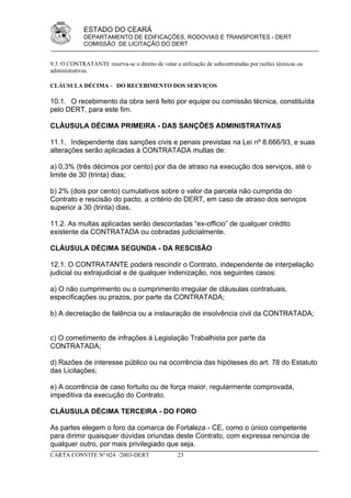 ESTADO DO CEARÁ
             DEPARTAMENTO DE EDIFICAÇÕES, RODOVIAS E TRANSPORTES - DERT
             COMISSÃO DE LICITAÇÃO DO DERT


9.3. O CONTRATANTE reserva-se o direito de vetar a utilização de subcontratadas por razões técnicas ou
administrativas.

CLÁUSULA DÉCIMA - DO RECEBIMENTO DOS SERVIÇOS

10.1. O recebimento da obra será feito por equipe ou comissão técnica, constituída
pelo DERT, para este fim.

CLÁUSULA DÉCIMA PRIMEIRA - DAS SANÇÕES ADMINISTRATIVAS

11.1. Independente das sanções civis e penais previstas na Lei nº 8.666/93, e suas
alterações serão aplicadas à CONTRATADA multas de:

a) 0,3% (três décimos por cento) por dia de atraso na execução dos serviços, até o
limite de 30 (trinta) dias;

b) 2% (dois por cento) cumulativos sobre o valor da parcela não cumprida do
Contrato e rescisão do pacto, a critério do DERT, em caso de atraso dos serviços
superior a 30 (trinta) dias.

11.2. As multas aplicadas serão descontadas “ex-officio” de qualquer crédito
existente da CONTRATADA ou cobradas judicialmente.

CLÁUSULA DÉCIMA SEGUNDA - DA RESCISÃO

12.1. O CONTRATANTE poderá rescindir o Contrato, independente de interpelação
judicial ou extrajudicial e de qualquer indenização, nos seguintes casos:

a) O não cumprimento ou o cumprimento irregular de cláusulas contratuais,
especificações ou prazos, por parte da CONTRATADA;

b) A decretação de falência ou a instauração de insolvência civil da CONTRATADA;


c) O cometimento de infrações à Legislação Trabalhista por parte da
CONTRATADA;

d) Razões de interesse público ou na ocorrência das hipóteses do art. 78 do Estatuto
das Licitações;

e) A ocorrência de caso fortuito ou de força maior, regularmente comprovada,
impeditiva da execução do Contrato.

CLÁUSULA DÉCIMA TERCEIRA - DO FORO

As partes elegem o foro da comarca de Fortaleza - CE, como o único competente
para dirimir quaisquer dúvidas oriundas deste Contrato, com expressa renúncia de
qualquer outro, por mais privilegiado que seja.
CARTA CONVITE Nº 024 /2003-DERT                    23
 