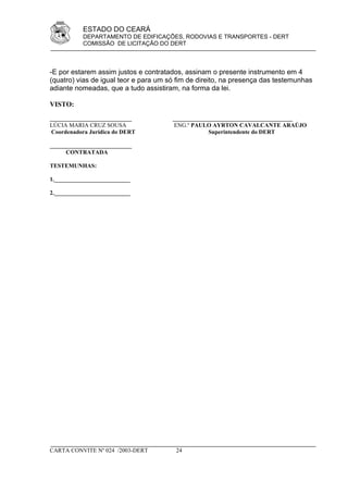ESTADO DO CEARÁ
           DEPARTAMENTO DE EDIFICAÇÕES, RODOVIAS E TRANSPORTES - DERT
           COMISSÃO DE LICITAÇÃO DO DERT



-E por estarem assim justos e contratados, assinam o presente instrumento em 4
(quatro) vias de igual teor e para um só fim de direito, na presença das testemunhas
adiante nomeadas, que a tudo assistiram, na forma da lei.

VISTO:
____________________________           _________________________________________
LÚCIA MARIA CRUZ SOUSA                 ENG.º PAULO AYRTON CAVALCANTE ARAÚJO
 Coordenadora Jurídica do DERT                     Superintendente do DERT

____________________________
      CONTRATADA

TESTEMUNHAS:

1.__________________________

2.__________________________




CARTA CONVITE Nº 024 /2003-DERT         24
 