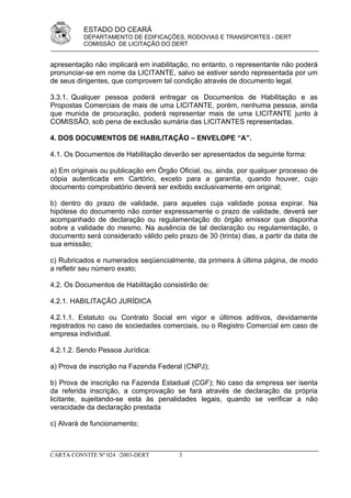 ESTADO DO CEARÁ
          DEPARTAMENTO DE EDIFICAÇÕES, RODOVIAS E TRANSPORTES - DERT
          COMISSÃO DE LICITAÇÃO DO DERT


apresentação não implicará em inabilitação, no entanto, o representante não poderá
pronunciar-se em nome da LICITANTE, salvo se estiver sendo representada por um
de seus dirigentes, que comprovem tal condição através de documento legal.

3.3.1. Qualquer pessoa poderá entregar os Documentos de Habilitação e as
Propostas Comerciais de mais de uma LICITANTE, porém, nenhuma pessoa, ainda
que munida de procuração, poderá representar mais de uma LICITANTE junto à
COMISSÃO, sob pena de exclusão sumária das LICITANTES representadas.

4. DOS DOCUMENTOS DE HABILITAÇÃO – ENVELOPE “A”.

4.1. Os Documentos de Habilitação deverão ser apresentados da seguinte forma:

a) Em originais ou publicação em Órgão Oficial, ou, ainda, por qualquer processo de
cópia autenticada em Cartório, exceto para a garantia, quando houver, cujo
documento comprobatório deverá ser exibido exclusivamente em original;

b) dentro do prazo de validade, para aqueles cuja validade possa expirar. Na
hipótese do documento não conter expressamente o prazo de validade, deverá ser
acompanhado de declaração ou regulamentação do órgão emissor que disponha
sobre a validade do mesmo. Na ausência de tal declaração ou regulamentação, o
documento será considerado válido pelo prazo de 30 (trinta) dias, a partir da data de
sua emissão;

c) Rubricados e numerados seqüencialmente, da primeira à última página, de modo
a refletir seu número exato;

4.2. Os Documentos de Habilitação consistirão de:

4.2.1. HABILITAÇÃO JURÍDICA

4.2.1.1. Estatuto ou Contrato Social em vigor e últimos aditivos, devidamente
registrados no caso de sociedades comerciais, ou o Registro Comercial em caso de
empresa individual.

4.2.1.2. Sendo Pessoa Jurídica:

a) Prova de inscrição na Fazenda Federal (CNPJ);

b) Prova de inscrição na Fazenda Estadual (CGF); No caso da empresa ser isenta
da referida inscrição, a comprovação se fará através de declaração da própria
licitante, sujeitando-se esta às penalidades legais, quando se verificar a não
veracidade da declaração prestada

c) Alvará de funcionamento;



CARTA CONVITE Nº 024 /2003-DERT         3
 