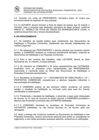 ESTADO DO CEARÁ
          DEPARTAMENTO DE EDIFICAÇÕES, RODOVIAS E TRANSPORTES - DERT
          COMISSÃO DE LICITAÇÃO DO DERT


5.3. Correrão por conta da PROPONENTE vencedora todos os custos que
porventura deixar de explicitar em sua proposta.

5.4. A LICITANTE deverá fornecer a ficha de dados da pessoa que irá assinar o
Contrato, caso a empresa seja declarada vencedora do deste certame, conforme
ANEXO D - MODELO DE FICHA DE DADOS DO REPRESENTANTE LEGAL. A
ausência dessa ficha não o tornará desclassificado.

6. DO PROCEDIMENTO

6.1. Os trabalhos da sessão pública para recebimento dos Documentos de
Habilitação e Propostas Comerciais, obedecerão aos trâmites estabelecidos nos
subitens seguintes:

6.1.1. Na presença das PROPONENTES e demais pessoas que quiserem assistir
sessão, a COMISSÃO receberá os invólucros devidamente fechados, contendo os
Documentos de Habilitação e as Propostas Comerciais;

6.1.2. Para a boa conduta dos trabalhos, cada LICITANTE deverá se fazer
representar por, no máximo, 2 (duas) pessoas;

6.1.3. Os membros da COMISSÃO e 02 (dois) representantes das LICITANTES,
escolhidos entre os presentes como representantes das PROPONENTES,
examinarão e rubricarão todas as folhas dos Documentos de Habilitação e
Propostas Comerciais apresentados;

6.1.4. Recebidos os envelopes " A " – DOCUMENTOS DE HABILITAÇÃO e " B " -
PROPOSTAS COMERCIAIS, proceder-se-á a abertura daqueles referentes à
documentação de habilitação;

6.1.5. A COMISSÃO poderá, ao seu exclusivo critério, proclamar, na mesma
sessão, o resultado da habilitação, ou convocar outra para esse fim, ficando
cientificados os interessados;

6.1.6. Proclamado o resultado da habilitação, e decorrido o prazo para interposição
de recurso, ou no caso de renúncia do direito recursal, a COMISSÃO procederá a
abertura das Propostas Comerciais das LICITANTES habilitadas;

6.1.7. A COMISSÃO devolverá os envelopes de Propostas Comerciais às
LICITANTES inabilitadas, se não houver recursos ou, se houver, após sua
denegação.

6.2. Após a entrega dos invólucros contendo os Documentos de Habilitação e das
Propostas Comerciais, nenhum documento adicional será aceito ou considerado no
julgamento, e nem serão permitidos quaisquer adendos, acréscimos ou retificações.



CARTA CONVITE Nº 024 /2003-DERT        5
 