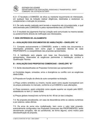 ESTADO DO CEARÁ
          DEPARTAMENTO DE EDIFICAÇÕES, RODOVIAS E TRANSPORTES - DERT
          COMISSÃO DE LICITAÇÃO DO DERT


6.2.1. É facultado a COMISÃO, de ofício ou mediante requerimento do interessado,
em qualquer fase da licitação realizar diligências, destinadas a esclarecer ou
complementar a instrução do processo.

6.3. De cada sessão realizada será lavrada a respectiva ata circunstanciada, a qual
será assinada pela COMISSÃO e pelos representantes das LICITANTES.

6.4. O resultado de julgamento final da Licitação será comunicado na mesma sessão
ou posteriormente através de notificação aos interessados.

7. DOS CRITÉRIOS DE JULGAMENTO

A – AVALIAÇÃO DOS DOCUMENTOS DE HABILITAÇÃO – ENVELOPE “A”

7.1. Compete exclusivamente à COMISSÃO, avaliar o mérito dos documentos e
informações prestadas, bem como julgar a capacidade técnica de cada
PROPONENTE e a exeqüibilidade das propostas apresentadas.

7.2. A habilitação será julgada com base nos Documentos de Habilitação
apresentados, observadas as exigências pertinentes à Habilitação Jurídica e
Qualificação Técnica.

B – AVALIAÇÃO DAS PROPOSTAS COMERCIAIS – ENVELOPE “B”

7.3. Serão desclassificadas as Propostas Comerciais que apresentarem:

a) Condições ilegais, omissões, erros e divergência ou conflito com as exigências
deste Edital;

b) Proposta em função da oferta de outro competidor na licitação;

c) Preço unitário simbólico ou irrisório, havido assim como aquele incompatível com
os preços praticados no mercado, conforme a Lei 8.666/93 e suas alterações;

d) Preço excessivo, assim entendido como aquele superior ao orçado pelo DERT,
estabelecido no item 2.1 deste Edital;

e) Preços globais inexeqüíveis na forma do Art. 48 da Lei das Licitações;

7.4. Na proposta prevalecerão, em caso de discordância entre os valores numéricos
e por extenso, estes últimos.

7.5. Os erros de soma e/ou multiplicação, bem como o valor total proposto,
eventualmente configurados nas Propostas Comerciais das PROPONENTES, serão
devidamente corrigidos, não se constituindo, de forma alguma, como motivo para
desclassificação da proposta.


CARTA CONVITE Nº 024 /2003-DERT          6
 
