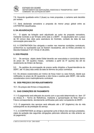 ESTADO DO CEARÁ
          DEPARTAMENTO DE EDIFICAÇÕES, RODOVIAS E TRANSPORTES - DERT
          COMISSÃO DE LICITAÇÃO DO DERT


7.6. Havendo igualdade entre 2 (duas) ou mais propostas, o certame será decidido
por sorteio.

7.7. Será declarada vencedora a proposta de menor preço global entre as
LICITANTES classificadas.

8. DA ADJUDICAÇÃO

8.1. O objeto da licitação será adjudicado ao autor da proposta vencedora,
mediante Contrato a ser firmado entre este e o DERT. O adjudicatário tem o prazo
de 05 (cinco) dias úteis para assinatura do Contrato, contado da data de sua
convocação para esse fim.

8.2. A CONTRATADA fica obrigada a aceitar nas mesmas condições contratuais,
acréscimos ou supressões que se fizerem necessários, até os limites previstos no
Decreto Estadual nº 27.118 de 21.06.2003.

9. DOS PRAZOS

9.1. Os serviços objeto deste Edital deverão ser executados e concluídos dentro
do prazo de 04 (quatro) meses, contados a partir do 5º (quinto) dia útil do
recebimento da Ordem de Serviço.

9.2. Os pedidos de prorrogação de prazos serão dirigidos a Superintendência do
DERT, até 10 (dez) dias antes da data do término do prazo contratual.

9.3. Os atrasos ocasionados por motivo de força maior ou caso fortuito, desde que
notificados no prazo de 48 (quarenta e oito) horas e aceitos pelo DERT, não serão
considerados como inadimplemento contratual.

10. DOS PREÇOS E DO REAJUSTAMENTO

10.1. Os preços são firmes e irreajustáveis.

11. DAS CONDIÇÕES DE PAGAMENTO

11.1 O pagamento será efetuado de acordo com o que está determinado no ítem 07
do Anexo A – Termo de Referência, mediante a apresentação de Nota Fiscal e
Fatura correspondente, devidamente certificadas pelo setor competente do DERT.

11.2. O pagamento dos serviços será efetuado até o 30º (trigésimo) dia do mês
subsequente ao da prestação do serviço.

11.3. A CONTRATADA se obriga a apresentar junto à fatura dos serviços prestados,
cópia da quitação das seguintes obrigações patronais referente ao mês anterior ao
do pagamento:


CARTA CONVITE Nº 024 /2003-DERT          7
 