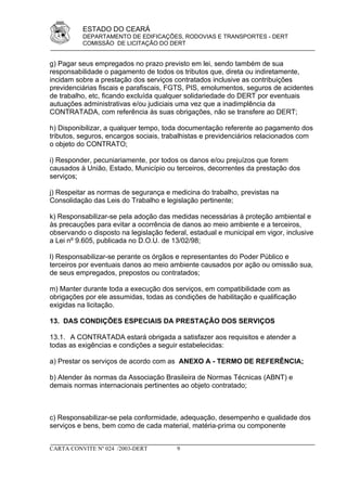 ESTADO DO CEARÁ
          DEPARTAMENTO DE EDIFICAÇÕES, RODOVIAS E TRANSPORTES - DERT
          COMISSÃO DE LICITAÇÃO DO DERT


g) Pagar seus empregados no prazo previsto em lei, sendo também de sua
responsabilidade o pagamento de todos os tributos que, direta ou indiretamente,
incidam sobre a prestação dos serviços contratados inclusive as contribuições
previdenciárias fiscais e parafiscais, FGTS, PIS, emolumentos, seguros de acidentes
de trabalho, etc, ficando excluída qualquer solidariedade do DERT por eventuais
autuações administrativas e/ou judiciais uma vez que a inadimplência da
CONTRATADA, com referência às suas obrigações, não se transfere ao DERT;

h) Disponibilizar, a qualquer tempo, toda documentação referente ao pagamento dos
tributos, seguros, encargos sociais, trabalhistas e previdenciários relacionados com
o objeto do CONTRATO;

i) Responder, pecuniariamente, por todos os danos e/ou prejuízos que forem
causados à União, Estado, Município ou terceiros, decorrentes da prestação dos
serviços;

j) Respeitar as normas de segurança e medicina do trabalho, previstas na
Consolidação das Leis do Trabalho e legislação pertinente;

k) Responsabilizar-se pela adoção das medidas necessárias à proteção ambiental e
às precauções para evitar a ocorrência de danos ao meio ambiente e a terceiros,
observando o disposto na legislação federal, estadual e municipal em vigor, inclusive
a Lei nº 9.605, publicada no D.O.U. de 13/02/98;

l) Responsabilizar-se perante os órgãos e representantes do Poder Público e
terceiros por eventuais danos ao meio ambiente causados por ação ou omissão sua,
de seus empregados, prepostos ou contratados;

m) Manter durante toda a execução dos serviços, em compatibilidade com as
obrigações por ele assumidas, todas as condições de habilitação e qualificação
exigidas na licitação.

13. DAS CONDIÇÕES ESPECIAIS DA PRESTAÇÃO DOS SERVIÇOS

13.1. A CONTRATADA estará obrigada a satisfazer aos requisitos e atender a
todas as exigências e condições a seguir estabelecidas:

a) Prestar os serviços de acordo com as ANEXO A - TERMO DE REFERÊNCIA;

b) Atender às normas da Associação Brasileira de Normas Técnicas (ABNT) e
demais normas internacionais pertinentes ao objeto contratado;



c) Responsabilizar-se pela conformidade, adequação, desempenho e qualidade dos
serviços e bens, bem como de cada material, matéria-prima ou componente


CARTA CONVITE Nº 024 /2003-DERT          9
 