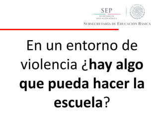 SUBSECRETARÍA DE EDUCACIÓN BÁSICA
En un entorno de
violencia ¿hay algo
que pueda hacer la
escuela?
 
