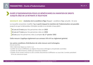 PARAMETRES : Durée d’indemnisation RG, art. 9 
DURÉE D’INDEMNISATION POUR LES BÉNÉFICIAIRES DU MAINTIEN DE DROITS 
JUSQU’À L’ÂGE DE LA RETRAITE À TAUX PLEIN 
NOUVEAUTE 2014 : évolution de la condition d’âge (Rappel : condition d’âge actuelle : 61 ans) 
La nouvelle convention modifie l’âge à partir duquel le maintien de l’indemnisation est possible 
jusqu’à ce que le demandeur d’emploi accède à sa retraite à taux plein : 
61 ans et 2 mois pour les personnes nées en 1953 
61 ans et 7 mois pour les personnes nées en 1954 
62 ans pour les personnes nées à compter du 1er janvier 1955 
Cette mesure s’applique également aux annexes VIII et X au règlement général. 
Les autres conditions d’attribution de cette mesure sont inchangées. 
• être indemnisé depuis au moins 1 an 
• justifier de 12 ans d’affiliation au régime d’assurance chômage ou de périodes assimilées 
• justifier de 100 trimestres validés par l’assurance vieillesse 
• justifier d’une année continue ou de 2 années discontinues d’affiliation au cours des 5 années précédant 
la fin de contrat de travail 
Unédic ‐ DAJ ‐ 3 juillet 2014 ‐ LA CONVENTION D’ASSURANCE CHÔMAGE DU 14 MAI 2014– Page 11/43 
Présentation des principales règles 
POUR RAPPEL 
 