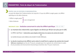 PARAMETRES : Point de départ de l’indemnisation 
RAPPEL SUR LES DIFFERES D’INDEMNISATION 
Le point de départ de l’indemnisation est reporté à l’issue du différé congés payés, du différé 
spécifique et du délai d’attente. 
• Différé congés payés 
sans changement 
• Délai d’attente 
NOUVEAUTE 2014 : évolution concernant le calcul du différé spécifique 
 Le montant des indemnités supra‐légales est divisé par 90 (et non plus par le SJR) 
Le différé spécifique = indemnités supra‐légales inhérentes à la rupture du contrat de travail 
90 
Le nombre de jours ainsi obtenu est arrondi à l’unité inférieure. 
 La durée maximum du différé varie selon le motif de la rupture du contrat de travail 
180 jours maximum (au lieu de 75 jours), excepté pour les ruptures du contrat dans le cadre 
d’une procédure de licenciement économique (maintien des 75 jours maximum). 
Unédic ‐ DAJ ‐ 3 juillet 2014 ‐ LA CONVENTION D’ASSURANCE CHÔMAGE DU 14 MAI 2014– Page 13/43 
Présentation des principales règles 
RG, art. 21§2 
 