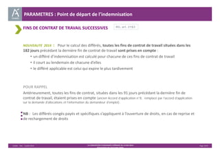 PARAMETRES : Point de départ de l’indemnisation 
FINS DE CONTRAT DE TRAVAIL SUCCESSIVES 
RG, art. 21§3 
NOUVEAUTE 2014 : Pour le calcul des différés, toutes les fins de contrat de travail situées dans les 
182 jours précédant la dernière fin de contrat de travail sont prises en compte : 
• un différé d’indemnisation est calculé pour chacune de ces fins de contrat de travail 
• il court au lendemain de chacune d’elles 
• le différé applicable est celui qui expire le plus tardivement 
POUR RAPPEL 
Antérieurement, toutes les fins de contrat, situées dans les 91 jours précédant la dernière fin de 
contrat de travail, étaient prises en compte (ancien Accord d’application n°8, remplacé par l’accord d’application 
sur la demande d’allocations et l’information du demandeur d’emploi). 
NB : Les différés congés payés et spécifiques s’appliquent à l’ouverture de droits, en cas de reprise et 
de rechargement de droits 
Unédic ‐ DAJ ‐ 3 juillet 2014 ‐ LA CONVENTION D’ASSURANCE CHÔMAGE DU 14 MAI 2014– Page 14/43 
Présentation des principales règles 
 