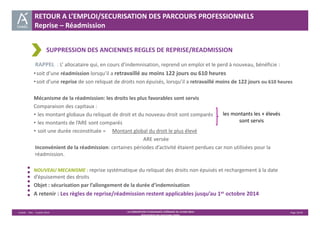 RETOUR A L’EMPLOI/SECURISATION DES PARCOURS PROFESSIONNELS 
Reprise – Réadmission 
SUPPRESSION DES ANCIENNES REGLES DE REPRISE/READMISSION 
RAPPEL : L’ allocataire qui, en cours d’indemnisation, reprend un emploi et le perd à nouveau, bénéficie : 
• soit d’une réadmission lorsqu’il a retravaillé au moins 122 jours ou 610 heures 
• soit d’une reprise de son reliquat de droits non épuisés, lorsqu’il a retravaillé moins de 122 jours ou 610 heures 
Mécanisme de la réadmission: les droits les plus favorables sont servis 
Comparaison des capitaux : 
• les montant globaux du reliquat de droit et du nouveau droit sont comparés 
• les montants de l’ARE sont comparés 
• soit une durée reconstituée = Montant global du droit le plus élevé 
ARE versée 
Inconvénient de la réadmission: certaines périodes d’activité étaient perdues car non utilisées pour la 
réadmission. 
NOUVEAU MECANISME : reprise systématique du reliquat des droits non épuisés et rechargement à la date 
d’épuisement des droits 
Objet : sécurisation par l’allongement de la durée d’indemnisation 
A retenir : Les règles de reprise/réadmission restent applicables jusqu’au 1er octobre 2014 
Unédic ‐ DAJ ‐ 3 juillet 2014 ‐ LA CONVENTION D’ASSURANCE CHÔMAGE DU 14 MAI 2014– Page 16/43 
Présentation des principales règles 
les montants les + élevés 
sont servis 
 