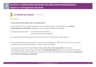RETOUR A L’EMPLOI/SECURISATION DES PARCOURS PROFESSIONNELS 
Reprise et rechargement des droits 
RG, art. 26 
Unédic ‐ DAJ ‐ 3 juillet 2014 ‐ LA CONVENTION D’ASSURANCE CHÔMAGE DU 14 MAI 2014– Page 17/43 
Présentation des principales règles 
LA REPRISE DES DROITS 
NOUVEAUTE 
• Versement du droit ARE jusqu’à son épuisement 
• En cas de perte d’une activité reprise en cours d’indemnisation, il est procédé à une reprise 
systématique du droit ARE initialement ouvert jusqu’à l’épuisement du droit 
• L’allocataire perçoit donc : ‐ le même montant de l’ARE 
‐ pour la durée de droit restante 
et ce, quelle que soit la durée des activités reprises et le montant des salaires perçus. 
• La reprise des droits est automatique, dès lors que l’intéressé est resté inscrit et qu’il n’y a pas eu de 
cessation d’indemnisation pendant au moins 3 mois consécutifs. 
• Lorsqu’aucun paiement n’a été effectué depuis trois mois civils consécutifs, la reprise de 
l’indemnisation est subordonnée au retour d’une demande expresse. Le retour de la demande et des 
justificatifs permettent de vérifier si les conditions de reprise des paiements sont remplies, notamment 
la condition de chômage involontaire. 
 