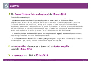 Un Accord National Interprofessionnel du 22 mars 2014 
Cet accord prend en compte : 
• les évolutions du marché du travail et notamment la progression de l’emploi précaire : 
l’augmentation des contrats de travail de courte durée (plus de la moitié des demandeurs d’emploi 
indemnisés sortent d’un contrat court type CDD ou intérim), la forte progression du nombre de 
demandeurs d’emploi qui travaillent (plus d’un million chaque mois), le nombre croissant de personnes 
sortant rapidement du système d’indemnisation (près d’un tiers des demandeurs d’emploi indemnisés 
le sont pour moins d’un an (parce qu’il y en a de plus en plus qui ont des droits courts) 
• la nécessité pour les demandeurs d’emploi de comprendre les règles d’indemnisation notamment 
pour ceux qui cumulent un salaire avec leurs allocations 
• la situation financière de l’Assurance chômage fragilisée par la conjoncture économique : un déficit 
de 4 milliards d’€ en 2013 qui porte le déficit cumulé à 17,8 milliards d’€. 
Une convention d’assurance chômage et les textes associés 
signés le 14 mai 2014 
Un agrément par l‘Etat le 25 juin 2014 
Unédic ‐ DAJ ‐ 3 juillet 2014 ‐ LA CONVENTION D’ASSURANCE CHÔMAGE DU 14 MAI 2014– Page 2/43 
Présentation des principales règles 
LES ÉTAPES 
 