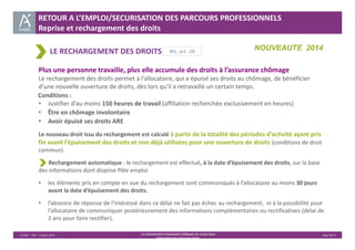 RETOUR A L’EMPLOI/SECURISATION DES PARCOURS PROFESSIONNELS 
Reprise et rechargement des droits 
LE RECHARGEMENT DES DROITS 
NOUVEAUTE 2014 RG, art. 28 
Plus une personne travaille, plus elle accumule des droits à l’assurance chômage 
Le rechargement des droits permet à l’allocataire, qui a épuisé ses droits au chômage, de bénéficier 
d’une nouvelle ouverture de droits, dès lors qu’il a retravaillé un certain temps. 
• Justifier d’au moins 150 heures de travail (affiliation recherchée exclusivement en heures) 
• Être en chômage involontaire 
• Avoir épuisé ses droits ARE 
Le nouveau droit issu du rechargement est calculé à partir de la totalité des périodes d’activité ayant pris 
fin avant l’épuisement des droits et non déjà utilisées pour une ouverture de droits (conditions de droit 
commun) 
Conditions : 
Rechargement automatique : le rechargement est effectué, à la date d’épuisement des droits, sur la base 
des informations dont dispose Pôle emploi 
• les éléments pris en compte en vue du rechargement sont communiqués à l’allocataire au moins 30 jours 
Unédic ‐ DAJ ‐ 3 juillet 2014 ‐ LA CONVENTION D’ASSURANCE CHÔMAGE DU 14 MAI 2014– Page 20/43 
Présentation des principales règles 
avant la date d’épuisement des droits. 
• l’absence de réponse de l’intéressé dans ce délai ne fait pas échec au rechargement, ni à la possibilité pour 
l’allocataire de communiquer postérieurement des informations complémentaires ou rectificatives (délai de 
2 ans pour faire rectifier). 
 