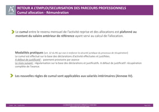 RETOUR A L’EMPLOI/SECURISATION DES PARCOURS PROFESSIONNELS 
Cumul allocation ‐ Rémunération 
Le cumul entre le revenu mensuel de l’activité reprise et des allocations est plafonné au 
montant du salaire antérieur de référence ayant servi au calcul de l’allocation. 
Modalités pratiques (art. 32 du RG qui vise à renforcer la sécurité juridique du processus de récupération) 
Le cumul est effectué sur la base des déclarations d’activité effectuées et justifiées. 
A défaut de justificatif : paiement provisoire par avance 
Le mois suivant : régularisation sur la base des déclarations et justificatifs. A défaut de justificatif: récupération 
complète de l’avance. 
Les nouvelles règles de cumul sont applicables aux salariés intérimaires (Annexe IV). 
Unédic ‐ DAJ ‐ 3 juillet 2014 ‐ LA CONVENTION D’ASSURANCE CHÔMAGE DU 14 MAI 2014– Page 23/43 
Présentation des principales règles 
 
