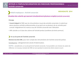 RG, art. 33 et 34 RETOUR A L’EMPLOI/SECURISATION DES PARCOURS PROFESSIONNELS 
Activité conservée 
Multi employeurs : Activité conservée 
NOUVEAUTE 2014 
Situation des salariés qui exercent simultanément plusieurs emplois (activité conservée) 
Principe 
• Cumul intégral de l’ARE avec les rémunérations issues des activités conservées: le salarié qui 
exerce plusieurs activités professionnelles et qui perd une ou plusieurs de ses activités peut 
cumuler intégralement les revenus issus de l’activité conservée avec l’allocation. 
• ARE calculée sur la base des salaires de l’activité perdue (conditions de droit commun). 
Unédic ‐ DAJ ‐ 3 juillet 2014 ‐ LA CONVENTION D’ASSURANCE CHÔMAGE DU 14 MAI 2014– Page 25/43 
Présentation des principales règles 
En cas de perte de l’activité conservée 
Révision du droit ARE, pour tenir compte des rémunérations de l’activité conservée perdue. 
Conséquence : allongement de la durée d’indemnisation. 
RAPPEL : actuellement, en cas de perte de l’activité conservée, il est procédé à une révision du salaire de 
référence. Un nouveau montant de l’ARE est servi pendant la durée des droits restant à courir. 
 