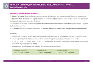 RETOUR A L’EMPLOI/SECURISATION DES PARCOURS PROFESSIONNELS 
Activité conservée 
Modalités de révision du droit ARE 
 Calcul d’un capital déterminé en prenant en compte l’affiliation et les rémunérations afférentes à cette activité. 
 Détermination d’un nouveau capital obtenu en additionnant ce capital à celui correspondant aux droits non 
utilisés de la précédente ouverture de droits. 
 L’allocation journalière est déterminée en cumulant l’allocation initiale avec l’allocation correspondant à la perte 
de l’activité conservée. 
 La durée du nouveau droit est déterminée en divisant le nouveau capital par la nouvelle allocation journalière. 
Exemple : 
• Un droit ARE est ouvert suite à la perte d’une des activités exercées: AJ: 22,50 € pour 200 jours (capital: 4 500€). 
• Suite à la perte de l’activité conservée, un droit est calculé à partir de cette activité conservée perdue : 
AJ : 40,18 € pour 272 jours (capital : 10 929 €). L’allocataire a, à ce stade, consommé son premier et justifie d’un 
reliquat de 78 jours (capital : 1 755 €) 
• Nouveau droit servi à l’allocataire: 62,68 € (AJ) par jour pendant 203 jours. 
Unédic ‐ DAJ ‐ 3 juillet 2014 ‐ LA CONVENTION D’ASSURANCE CHÔMAGE DU 14 MAI 2014– Page 26/43 
Présentation des principales règles 
Somme des capitaux : 
1755 + 10 929= 12 684 € 
Somme des AJ : 
22,5 + 40,18= 62,68 € 
Nouvelle durée : 
12 684 / 62,68= 203 jours 
 