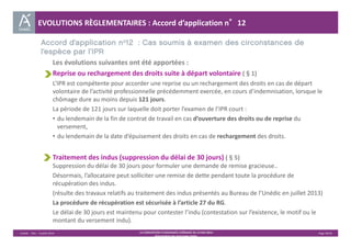 EVOLUTIONS RÈGLEMENTAIRES : Accord d’application n°12 
Accord d’application no12 : Cas soumis à examen des circonstances de 
l’espèce par l’IPR 
Les évolutions suivantes ont été apportées : 
Reprise ou rechargement des droits suite à départ volontaire (§1) 
L’IPR est compétente pour accorder une reprise ou un rechargement des droits en cas de départ 
volontaire de l’activité professionnelle précédemment exercée, en cours d’indemnisation, lorsque le 
chômage dure au moins depuis 121 jours. 
La période de 121 jours sur laquelle doit porter l’examen de l’IPR court : 
• du lendemain de la fin de contrat de travail en cas d’ouverture des droits ou de reprise du 
versement, 
• du lendemain de la date d’épuisement des droits en cas de rechargement des droits. 
Traitement des indus (suppression du délai de 30 jours) (§5) 
Suppression du délai de 30 jours pour formuler une demande de remise gracieuse.. 
Désormais, l’allocataire peut solliciter une remise de dette pendant toute la procédure de 
récupération des indus. 
(résulte des travaux relatifs au traitement des indus présentés au Bureau de l’Unédic en juillet 2013) 
La procédure de récupération est sécurisée à l’article 27 du RG. 
Le délai de 30 jours est maintenu pour contester l’indu (contestation sur l’existence, le motif ou le 
montant du versement indu). 
Unédic ‐ DAJ ‐ 3 juillet 2014 ‐ LA CONVENTION D’ASSURANCE CHÔMAGE DU 14 MAI 2014– Page 30/43 
Présentation des principales règles 
 