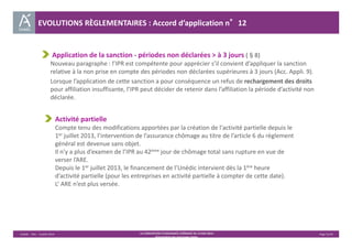 EVOLUTIONS RÈGLEMENTAIRES : Accord d’application n°12 
Application de la sanction ‐ périodes non déclarées > à 3 jours (§8) 
Nouveau paragraphe : l’IPR est compétente pour apprécier s’il convient d’appliquer la sanction 
relative à la non prise en compte des périodes non déclarées supérieures à 3 jours (Acc. Appli. 9). 
Lorsque l’application de cette sanction a pour conséquence un refus de rechargement des droits 
pour affiliation insuffisante, l’IPR peut décider de retenir dans l’affiliation la période d’activité non 
déclarée. 
Activité partielle 
Compte tenu des modifications apportées par la création de l'activité partielle depuis le 
1er juillet 2013, l’intervention de l’assurance chômage au titre de l’article 6 du règlement 
général est devenue sans objet. 
Il n’y a plus d’examen de l’IPR au 42ème jour de chômage total sans rupture en vue de 
verser l’ARE. 
Depuis le 1er juillet 2013, le financement de l’Unédic intervient dès la 1ère heure 
d’activité partielle (pour les entreprises en activité partielle à compter de cette date). 
L’ ARE n’est plus versée. 
Unédic ‐ DAJ ‐ 3 juillet 2014 ‐ LA CONVENTION D’ASSURANCE CHÔMAGE DU 14 MAI 2014– Page 31/43 
Présentation des principales règles 
 