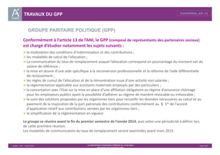 GROUPE PARITAIRE POLITIQUE (GPP) 
Unédic ‐ DAJ ‐ 3 juillet 2014 ‐ LA CONVENTION D’ASSURANCE CHÔMAGE DU 14 MAI 2014– Page 32/43 
Présentation des principales règles 
TRAVAUX DU GPP 
Conformément à l’article 13 de l’ANI, le GPP (composé de représentants des partenaires sociaux) 
est chargé d’étudier notamment les sujets suivants : 
 la modulation des conditions d’indemnisation et des contributions ; 
 les modalités de calcul de l’allocation ; 
La communication du taux de remplacement auquel l’allocation correspond en pourcentage du montant net du 
salaire de référence ; 
 la mise en oeuvre d’une aide spécifique à la reconversion professionnelle et la réforme de l’aide différentielle 
de reclassement ; 
 les règles de cumul de l’allocation et de la rémunération issue d’une activité non salariée ; 
 la règlementation applicable aux assistants maternels employés par des particuliers ; 
 la concertation avec l’Etat sur la mise en place d’une affiliation obligatoire au régime d’assurance chômage 
pour les employeurs publics ayant la possibilité d’adhérer au régime de manière révocable ou irrévocable ; 
 le suivi des solutions proposées par les organismes tiers pour recueillir les données nécessaires au calcul et au 
paiement de la majoration de la part patronale des contributions conformément au § 1er de l'accord 
d'application relatif aux contributions versées par les organismes tiers ; 
 la simplification de la réglementation en vigueur. 
Le groupe se réunira avant la fin du premier semestre de l’année 2014, puis selon une périodicité à définir lors 
de cette première réunion. 
Les modalités de communication du taux de remplacement seront examinées avant mars 2015. 
 