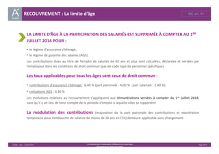 RECOUVREMENT : La limite d’âge RG, art. 51 
LA LIMITE D’ÂGE À LA PARTICIPATION DES SALARIÉS EST SUPPRIMÉE À COMPTER AU 1ER 
JUILLET 2014 POUR : 
• le régime d’assurance chômage, 
• le régime de garantie des salaires (AGS). 
Les contributions dues au titre de l’emploi de salariés de 65 ans et plus sont calculées, déclarées et versées par 
l’employeur dans les conditions de droit commun (pas de code type de personnel spécifique). 
Les taux applicables pour tous les âges sont ceux de droit commun : 
• contributions d’assurance chômage : 6,40 % (part patronale : 4,00 % ; part salariale : 2,40 %) 
• cotisations AGS : 0,30 % 
Les évolutions relatives au recouvrement s’appliquent aux rémunérations versées à compter du 1er juillet 2014, 
sans qu’il y ait lieu de tenir compte de la période d’emploi à laquelle elles se rapportent. 
La modulation des contributions (majoration de la part patronale des contributions et exonération 
temporaire pour l’embauche de salariés de moins de 26 ans en CDI) demeure applicable sans changement. 
Unédic ‐ DAJ ‐ 3 juillet 2014 ‐ LA CONVENTION D’ASSURANCE CHÔMAGE DU 14 MAI 2014– Page 35/43 
Présentation des principales règles 
 