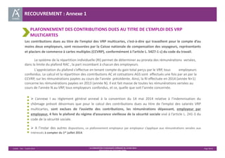 Unédic ‐ DAJ ‐ 3 juillet 2014 ‐ LA CONVENTION D’ASSURANCE CHÔMAGE DU 14 MAI 2014– Page 38/43 
Présentation des principales règles 
RECOUVREMENT : Annexe 1 
PLAFONNEMENT DES CONTRIBUTIONS DUES AU TITRE DE L’EMPLOI DES VRP 
MULTICARTES 
Les contributions dues au titre de l’emploi des VRP multicartes, c’est‐à‐dire qui travaillent pour le compte d’au 
moins deux employeurs, sont recouvrées par la Caisse nationale de compensation des voyageurs, représentants 
et placiers de commerce à cartes multiples (CCVRP), conformément à l’article L. 5427‐1 c) du code du travail. 
Le système de la répartition individuelle (RI) permet de déterminer au prorata des rémunérations versées, 
dans la limite du plafond RAC , la part incombant à chacun des employeurs. 
L'appréciation du plafond s'effectue en tenant compte du gain total perçu par le VRP, tous employeurs 
confondus. Le calcul et la répartition des contributions AC et cotisations AGS sont effectués une fois par an par la 
CCVRP, sur les rémunérations payées au cours de l'année précédente. Ainsi, la RI effectuée en 2014 (année N+1) 
concerne les rémunérations payées en 2013 (année N). Il est fait masse de toutes les rémunérations versées au 
cours de l'année N au VRP, tous employeurs confondus, et ce, quelle que soit l'année concernée. 
 L’annexe I au règlement général annexé à la convention du 14 mai 2014 relative à l’indemnisation du 
chômage prévoit désormais que pour le calcul des contributions dues au titre de l’emploi des salariés VRP 
multicartes, sont exclues de l’assiette des contributions, les rémunérations dépassant, employeur par 
employeur, 4 fois le plafond du régime d’assurance vieillesse de la sécurité sociale visé à l’article L. 241‐3 du 
code de la sécurité sociale. 
 A l’instar des autres dispositions, ce plafonnement employeur par employeur s’applique aux rémunérations versées aux 
intéressés à compter du 1er juillet 2014. 
 