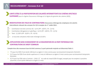 RECOUVREMENT : Annexes 8 et 10 
LIMITE D’ÂGE À LA PARTICIPATION DES SALARIÉS INTERMITTENTS DU CINÉMA SPECTACLE 
SUPPRIMÉE pour le régime d’assurance chômage et le régime de garantie des salaires (AGS). 
MODIFICATION DES TAUX DE CONTRIBUTIONS d’assurance chômage des employeurs de salariés 
intermittents relevant des annexes 8 et 10 à compter du 1er Juillet 2014 : 
 Contribution de droit commun AC : 6,4 % (PP : 4,00 % ; PS : 2,4 %) 
 Contribution dérogatoire et spécifique : 6,4 % (PP : 4,00 % ; PS : 2,4 %) 
 Total : 12, 80 % (PP : 8,00 % ; PS : 4,8 %) 
 Le taux des cotisations AGS reste inchangé à 0,30 %. 
APPLICATION SANS CHANGEMENT DE LA MAJORATION DE LA PART PATRONALE DES 
CONTRIBUTIONS DE DROIT COMMUN 
Compte‐tenu des nouveaux taux de droit commun, la part patronale majorée est désormais fixée à : 
 7 % pour les CDD d'une durée inférieure ou égale à 1 mois conclus pour accroissement temporaire d’activité ; 
 5,5 % pour les CDD d'une durée supérieure à 1 mois et inférieure ou égale à 3 mois conclus pour accroissement temporaire 
Unédic ‐ DAJ ‐ 3 juillet 2014 ‐ LA CONVENTION D’ASSURANCE CHÔMAGE DU 14 MAI 2014– Page 39/43 
Présentation des principales règles 
d’activité ; 
 4,5 % pour les CDD visés à l'article L. 1242‐2 3°du code du travail (CDD d’usage), excepté pour les emplois à caractère 
saisonnier, d'une durée inférieure ou égale à 3 mois. 
 
