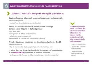 EVOLUTIONS RÈGLEMENTAIRES ISSUES DE L’ANI DU 22/03/2014 
L’ANI du 22 mars 2014 comporte des règles qui visent à : 
Unédic ‐ DAJ ‐ 3 juillet 2014 ‐ LA CONVENTION D’ASSURANCE CHÔMAGE DU 14 MAI 2014– Page 4/43 
Présentation des principales règles 
D’autres dispositions 
visent à sécuriser des 
situations constatées 
à l’occasion des 
travaux menés 
conjointement à la 
mise en oeuvre de la 
réglementation : 
• traitement des indus 
• gestion des périodes 
non déclarées 
• sécurisation du 
paiement en cas de 
cumul 
Soutenir le retour à l’emploi, sécuriser les parcours professionnels 
• droits rechargeables 
• cumul d’une rémunération avec une allocation 
Veiller à la maîtrise financière de l’Assurance chômage 
dans un souci d’équité et d’effort partagé 
• des seuils revus 
• allongement du différé d’indemnisation 
• adaptation des annexes VIII et X 
• modification de l’assiette des contributions (seniors) 
Prendre davantage en compte les situations individuelles des DE 
• information au DE 
• âge du maintien des droits jusqu’à l’âge de la retraite à taux plein 
… le tout dans une démarche visant à plus de cohérence, d’harmonisation 
et de simplification pour rendre le dispositif plus lisible : 
• aménagement de l’annexe IV et harmonisation avec le règlement général 
 