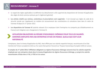  Le rappel des règles applicables à la définition du détachement a été supprimé des dispositions de l’annexe IX (application 
des règles de droit commun prévues par le règlement général) 
 Les articles relatifs aux remises, contentieux et prescriptions sont supprimés : il est renvoyé aux règles du code de la 
sécurité sociale qui s’appliquent en matière de recouvrement des contributions et cotisations dues dans le cadre de 
l’annexe IX depuis le 1er janvier 2012. 
 Les dispositions de l’annexe VI (salariés relevant d’un employeur dont l’entreprise ne comporte pas d’établissement en 
France) sont intégrées sans changement à l’annexe IX. 
AFFILIATION OBLIGATOIRE AU RÉGIME D’ASSURANCE CHÔMAGE POUR TOUS LES SALARIÉS 
EXPATRIÉS EMPLOYÉS PAR UNE ENTREPRISE SITUÉE EN FRANCE, QUELLE QUE SOIT LEUR 
NATIONALITÉ. 
L’employeur, dans le champ d’application du RAC, était affilié pour ses salariés expatriés français, ressortissants d’un Etat 
membre de l’Union européenne (UE) ou d’un autre Etat partie à l’accord sur l’Espace Economique Européen (EEE) et suisses. 
A compter du 1er juillet 2014, l’affiliation obligatoire au régime d’assurance chômage concerne tous les salariés expatriés 
employés par une entreprise située dans le champ d’application du régime d’assurance chômage, y compris les salariés 
ressortissants d’Etats tiers à l’UE, à l’EEE et à la suisse. 
Unédic ‐ DAJ ‐ 3 juillet 2014 ‐ LA CONVENTION D’ASSURANCE CHÔMAGE DU 14 MAI 2014– Page 40/43 
Présentation des principales règles 
RECOUVREMENT : Annexe 9 
 