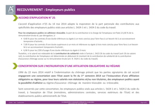 RECOUVREMENT : Employeurs publics 
ACCORD D’APPLICATION N° 25 
L’accord d’application no25 du 14 mai 2014 adapte la majoration de la part patronale des contributions aux 
spécificités des employeurs publics visés aux articles L. 5424‐1 et L. 5424‐2 du code du travail. 
Pour les employeurs publics en adhésion révocable, la part de la contribution à la charge de l’employeur est fixée à 6,40 % de la 
rémunération brute et, par dérogation, à : 
• 9,40 % pour les contrats d’une durée inférieure ou égale à un mois conclus pour faire face à un besoin lié à un accroissement 
temporaire d'activité ; 
• 7,90 % pour les contrats d’une durée supérieure à un mois et inférieure ou égale à trois mois conclus pour faire face à un besoin 
lié à un accroissement temporaire d'activité ; 
• 6,90 % pour les CDD d’usage d’une durée inférieure ou égale à 3 mois 
Toutefois, si le salarié est redevable de la contribution de solidarité visée à l’article L. 5423‐26 du code du travail (soit 1% du salaire 
net), la contribution de l’employeur est déterminée en déduisant le montant de la contribution de solidarité de la contribution 
d’assurance chômage assise sur la rémunération brute (art. R. 5424‐1 du code du travail). 
CONCERTATION SUR L’INSTAURATION D’UNE AFFILIATION OBLIGATOIRE AU RÉGIME 
L’ANI du 22 mars 2014 relatif à l’indemnisation du chômage prévoit que les parties signataires de cet accord 
engageront une concertation avec l’Etat avant la fin du 1er semestre 2014 sur l’instauration d’une affiliation 
obligatoire au régime, pour tous leurs salariés non statutaires et/ou non titulaires, des employeurs publics ayant 
la possibilité d’adhérer au régime d’assurance chômage de manière révocable ou irrévocable. 
Sont concernés par cette concertation, les employeurs publics visés aux articles L. 5424‐1 et L. 5424‐2 du code du 
travail, à l’exception de l’Etat (ministères, administrations centrales, services extérieurs de l’Etat) et des 
établissements publics administratifs de l’Etat. 
Unédic ‐ DAJ ‐ 3 juillet 2014 ‐ LA CONVENTION D’ASSURANCE CHÔMAGE DU 14 MAI 2014– Page 41/43 
Présentation des principales règles 
 