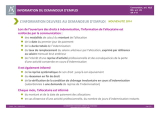 INFORMATION DU DEMANDEUR D’EMPLOI 
Convention, art. 4§3 
RG, art. 45 
AA n°8 
NOUVEAUTE 2014 
L’INFORMATION DELIVREE AU DEMANDEUR D’EMPLOI 
Lors de l’ouverture des droits à indemnisation, l’information de l’allocataire est 
renforcée par la communication : 
 des modalités de calcul du montant de l’allocation 
 de la date du premier jour de paiement 
 de la durée totale de l’indemnisation 
 du taux de remplacement du salaire antérieur par l’allocation, exprimé par référence 
Unédic ‐ DAJ ‐ 3 juillet 2014 ‐ LA CONVENTION D’ASSURANCE CHÔMAGE DU 14 MAI 2014– Page 5/43 
Présentation des principales règles 
au salaire mensuel brut antérieur 
 de l’intérêt d’une reprise d’activité professionnelle et des conséquences de la perte 
d’une activité conservée en cours d’indemnisation 
Il est également informé 
 de la reprise systématique de son droit jusqu’à son épuisement 
 du réexamen en fin de droit 
 de la vérification de la condition de chômage involontaire en cours d’indemnisation 
(subordonnée à une demande de reprise de l’indemnisation) 
Chaque mois, l’allocataire est informé 
 du montant et de la date de paiement des allocations 
 en cas d’exercice d’une activité professionnelle, du nombre de jours d’indemnisation restants 
 