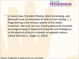 • In recent days, President Obama, Mark Zuckerberg, and
Microsoft have all advocated for kids to learn coding. […].
Programming is the nervous system of the maker
revolution. Not only can new virtual products be invented,
but programming is required to bring life and intelligence
to the physical artifacts a tinkerer or engineer makes»
(Libow Martinez S., Stager G., 2013).
Obama: “Progettate un applicazione, non scaricatela”
 