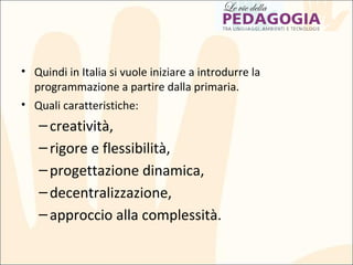 • Quindi in Italia si vuole iniziare a introdurre la
programmazione a partire dalla primaria.
• Quali caratteristiche:
–creatività,
–rigore e flessibilità,
–progettazione dinamica,
–decentralizzazione,
–approccio alla complessità.
 