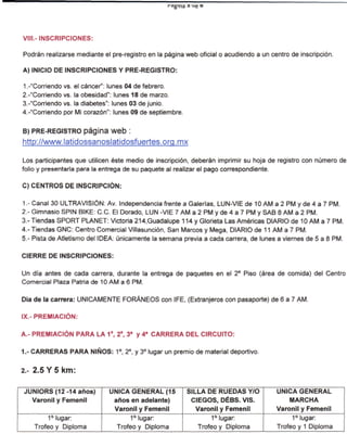 g'na




VIII.- INSCRIPCIONES:

Podrán realizarse mediante el pre-registro en la página web oficial o acudiendo a un centro de inscripción.

A) INICIO DE INSCRIPCIONES Y PRE-REGISTRO:

1 .-"Corriendo vs. el cáncer": lunes 04 de febrero.
2.-"Corriendo vs. la obesidad": lunes 18 de marzo.
3.-"Corriendo vs. la diabetes": lunes 03 de junio.
4.-"Corriendo por Mi corazón": lunes 09 de septiembre.

B) PRE-REGISTRO página web :
http://www.latidossanoslatidosfuertes.orq.mx

Los participantes que utilicen éste medio de inscripción, deberán imprimir su hoja de registro con número de
folio y presentarla para la entrega de su paquete al realizar el pago correspondiente.

C) CENTROS DE INSCRIPCIÓN:

1.- Canal 30 ULTRAVISIÓN: Av. Independencia frente a Galerías, LUN-VIE de 10 AM a 2 PM y de 4 a 7 PM.
2.- Gimnasio SPIN BIKE: C.C. El Dorado, LUN -VIE 7 AM a 2 PM y de 4 a 7 PM y SAB 8 AM a 2 PM.
3.- Tiendas SPORT PLANET: Victoria 214,Guadalupe 114 y Glorieta Las Américas DIARIO de 10 AM a 7 PM.
4.- Tiendas GNC: Centro Comercial Viilasunción, San Marcos y Mega, DIARIO de 11 AM a 7 PM.
5.- Pista de Atletismo del IDEA: únicamente la semana previa a cada carrera, de lunes a viernes de 5 a 8 PM.

CIERRE DE INSCRIPCIONES:

Un día antes de cada carrera, durante la entrega de paquetes en el 2° Piso (área de comida) del Centro
Comercial Plaza Patria de 10 AM a 6 PM.

Día de la carrera: ÚNICAMENTE FORÁNEOS con IFE, (Extranjeros con pasaporte) de 6 a 7 AM.

IX.- PREMIACIÓN:

A.- PREMIACIÓN PARA LA 1a, 2a, 3a y 4a CARRERA DEL CIRCUITO:

1.- CARRERAS PARA NIÑOS: 1°, 2°, y 3° lugar un premio de material deportivo.

2.- 2.5 Y 5 km:

JUNIORS(12-14años)           ÚNICA GENERAL (15             SILLA DE RUEDAS Y/O         ÚNICA GENERAL
  Varonil y Femenil           años en adelante)             CIEGOS, DÉBS. VIS.             MARCHA
                              Varonil y Femenil               Varonil y Femenil        Varonil y Femenil
         1° lugar:                  1° lugar:                     1° lugar:                 1° lugar:
    Trofeo y Diploma           Trofeo y Diploma               Trofeo y Diploma         Trofeo y 1 Diploma
 