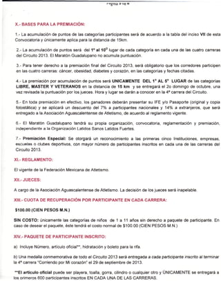 ra
                                                      g'na




X.- BASES PARA LA PREMIACIÓN:

1.- La acumulación de puntos de las categorías participantes será de acuerdo a la tabla del inciso Vil de esta
Convocatoria y únicamente aplica para la distancia de 15km.

 2.- La acumulación de puntos será del 1° al 10° lugar de cada categoría en cada una de las cuatro carreras
 del Circuito 2013. El Maratón Guadalupano no acumula puntuación.

 3.- Para tener derecho a la premiación final del Circuito 2013, será obligatorio que los corredores participen
 en las cuatro carreras: cáncer, obesidad, diabetes y corazón, en las categorías y fechas citadas.

 4.- La premiación por acumulación de puntos será ÚNICAMENTE DEL 1° AL 5° LUGAR de las categorías
 LIBRE, MASTER Y VETERANOS en la distancia de 15 km y se entregará el 2o domingo de octubre, una
 vez revisada la puntuación por los jueces. Hora y lugar se darán a conocer en la 4a carrera del Circuito.

 5.- En toda premiación en efectivo, los ganadores deberán presentar su IFE y/o Pasaporte (original y copia
 fotostática) y se aplicará un descuento del 7% a participantes nacionales y 14% a extranjeros, que será
 entregado a la Asociación Aguascalentense de Atletismo, de acuerdo al reglamento vigente.

 6.- El Maratón Guadalupano tendrá su propia organización, convocatoria, reglamentación y premiación,
 independiente a la Organización Latidos Sanos Latidos Fuertes.

 7.- Premiación Especial: Se otorgará un reconocimiento a las primeras cinco Instituciones, empresas,
 escuelas o clubes deportivos, con mayor número de participantes inscritos en cada una de las carreras del
 Circuito 2013.

XI.- REGLAMENTO:

El vigente de la Federación Mexicana de Atletismo.

XII.-JUECES:

A cargo de la Asociación Aguascalentense de Atletismo. La decisión de los jueces será inapelable.

XIII.- CUOTA DE RECUPERACIÓN POR PARTICIPANTE EN CADA CARRERA:

$100.00 (CIEN PESOS M.N.)

SIN COSTO: únicamente las categorías de niños de 1 a 11 años sin derecho a paquete de participante. En
caso de desear el paquete, éste tendrá el costo normal de $100.00 (CIEN PESOS M.N.)

XIV.- PAQUETE DE PARTICIPANTE INSCRITO:

a) Incluye Número, artículo oficial**, hidratación y boleto para la rifa.

b) Una medalla conmemorativa de todo el Circuito 2013 será entregada a cada participante inscrito al terminar
la 4a carrera "Corriendo por Mi corazón" el 29 de septiembre de 2013.

 **EI artículo oficial puede ser playera, toalla, gorra, cilindro o cualquier otro y ÚNICAMENTE se entregará a
los orimeros 600 participantes inscritos EN CADA UNA DE LAS CARRERAS.
 
