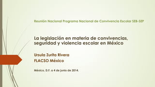 Reunión Nacional Programa Nacional de Convivencia Escolar SEB-SEP
La legislación en materia de convivencias,
seguridad y violencia escolar en México
Ursula Zurita Rivera
FLACSO México
México, D.F. a 4 de junio de 2014.
 