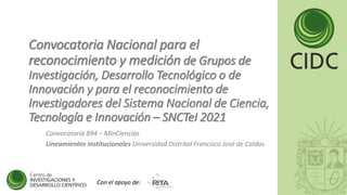 Convocatoria Nacional para el
reconocimiento y medición de Grupos de
Investigación, Desarrollo Tecnológico o de
Innovación y para el reconocimiento de
Investigadores del Sistema Nacional de Ciencia,
Tecnología e Innovación – SNCTeI 2021
Convocatoria 894 – MinCiencias
Lineamientos institucionales Universidad Distrital Francisco José de Caldas
Con el apoyo de:
 