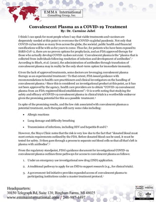 Convalescent Plasma as a COVID-19 Treatment
By: Dr. Carmine Jabri
I think I can speak for most people when I say that viable treatments and vaccines are
desperately needed at this point to overcome the COVID-19 global pandemic. Not only that
COVID-19 has taken so many lives across the globe, the societal, public health and financial
ramifications will be with us for years to come. Thus far, for patients who have been exposed to
SARS-CoV-2, there are no proven options for prophylaxis, and an FDA approved therapy for
those who actually develop COVID-19 does not exist.1 Convalescent plasma is the “plasma that is
collected from individuals following resolution of infection and development of antibodies”.1
According to Bloch, et al. (2020), the administration of antibodies through transfusion of
convalescent plasma may in reality be the only short-term option for immediate immunity.
Given the lack of approved treatments, some doctors are leveraging convalescent plasma
therapy as an experimental treatment.2 To that extent, FDA issued guidance with
recommendations to health care practitioners and clinical investigators on the handling of
convalescent plasma.3 Since this is considered an investigational product at this point, as it has
not been approved by the agency, health care providers are to obtain “COVID-19 convalescent
plasma from an FDA-registered blood establishment”.3 It is worth noting that studying the
safety and efficacy of COVID-19 convalescent plasma in clinical trials is a worthwhile endeavor
given the promising potential for this as a possible treatment.3
In spite of the promising results, and the low risk associated with convalescent plasmas a
potential treatment, such therapies still carry some risks including:
 Allergic reactions
 Lung damage and difficulty breathing
 Transmission of infections, including HIV and hepatitis B and C2
However, the Mayo Clinic notes that the risk is very low due to the fact that “donated blood must
meet certain requirements outlined by the FDA. Before donated blood can be used, it must be
tested for safety. It then goes through a process to separate out blood cells so that all that's left is
plasma with antibodies”.2
From the regulatory standpoint, FDA’s guidance document for investigational COVID-19
convalescent plasma outlines three pathways for access to convalescent plasma as follows:
1. Under an emergency use investigational new drug (IND) application.
2. A traditional pathway to apply for an IND to support research (e.g., for clinical trials).
3. A government-led initiative provides expanded access of convalescent plasma to
participating institutions under a master treatment protocol.1
 