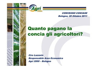 CONVEGNO CONVASE
                       Bologna, 28 Ottobre 2011




Quanto pagano la
concia gli agricoltori?



Ciro Lazzarin
Responsabile Area Economica
Agri 2000 – Bologna
 