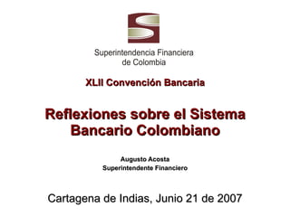 XLII Convención Bancaria Reflexiones sobre el Sistema Bancario Colombiano Augusto Acosta Superintendente Financiero Cartagena de Indias, Junio 21 de 2007 