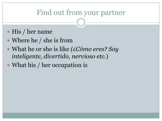 Find out from your partner
 His / her name
 Where he / she is from
 What he or she is like (¿Cómo eres? Soy
inteligente, divertido, nervioso etc.)
 What his / her occupation is
 